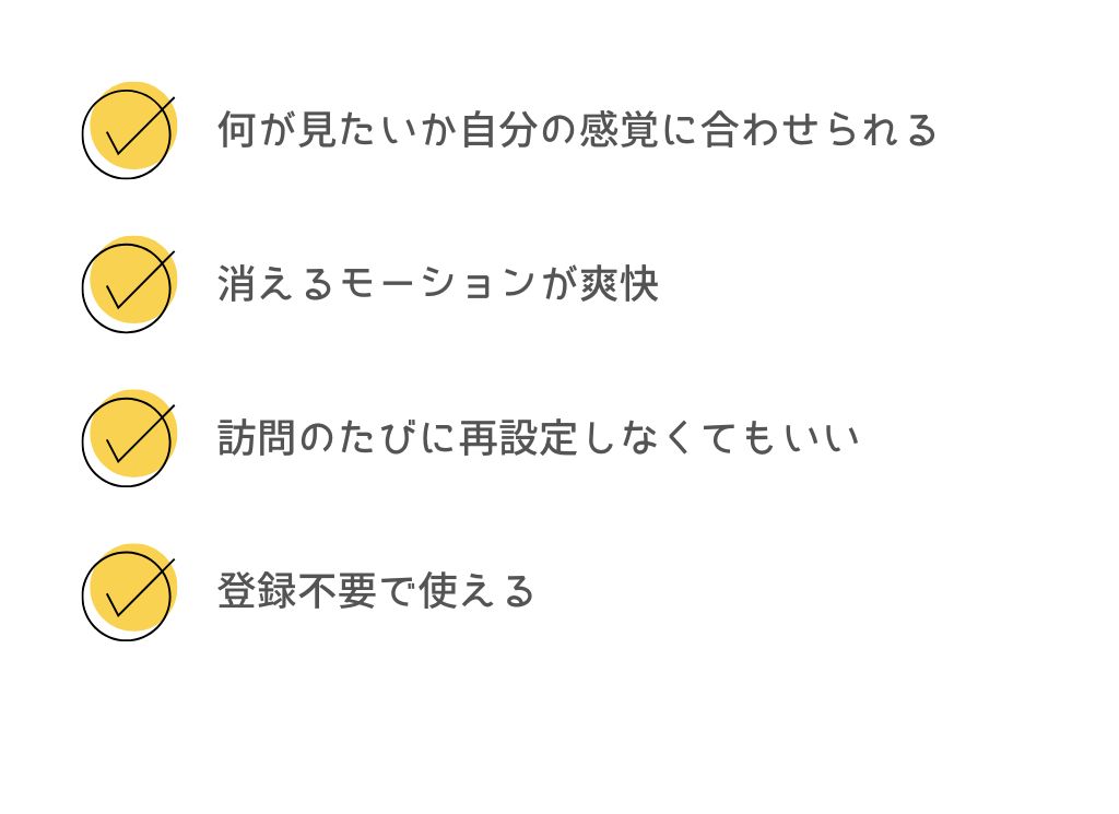 何が見たいか自分の感覚に合わせられる、消えるモーションが爽快、訪問のたびに再設定しなくてもいい、登録不要で使える