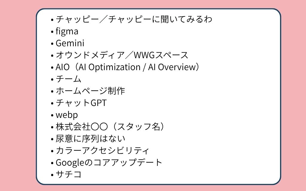 2025年ホームページ制作会社内流行語ノミネート単語一覧：チャッピー／チャッピーに聞いてみるわ、figma、Gemini、オウンドメディア／WWGスペース、AIO（AI Optimization / AI Overview）、チーム、ホームページ制作、チャットGPT、webp、株式会社〇〇（スタッフ名）、尿意に序列はない、カラーアクセシビリティ、Googleのコアアップデート、サチコ。
