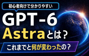 【初心者向け】GPT-6 Astraとは？これまでと何が変わったの？